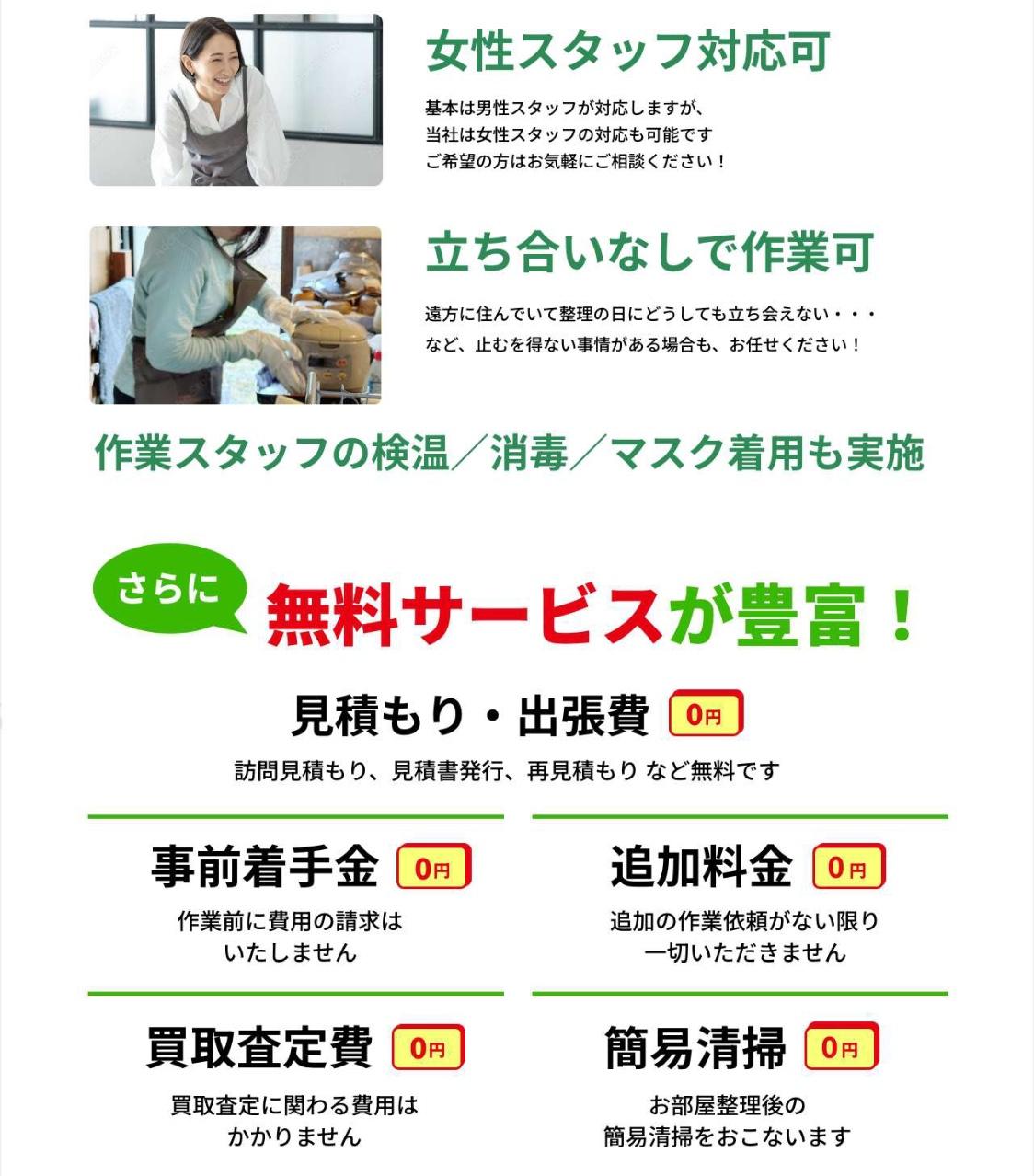 女性スタッフ対応可。基本は男性スタッフが対応しますが、当社は女性スタッフの対応も可能です。ご希望の方はお気軽にご相談ください。立ち合いなしで作業可。遠方に住んでいて作業の日にどうしても立ち会えないなどやむを得ない事情がある場合もお任せください。作業スタッフの検温、消毒、マスク着用も実施。さらに無料サービスが豊富。見積り・出張費無料。事前着手金無料。追加料金無料。買取査定費無料。簡易清掃無料。